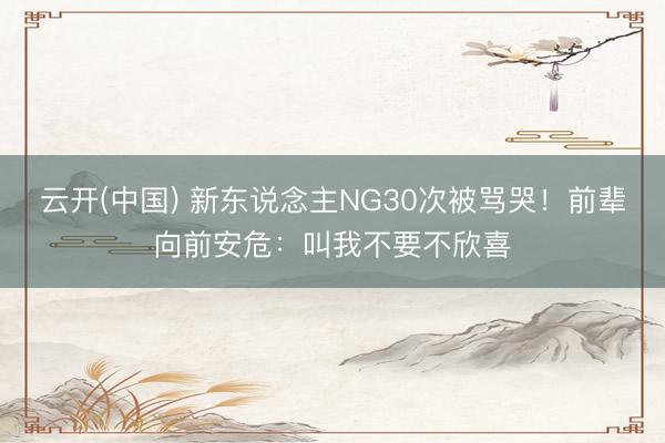 云开(中国) 新东说念主NG30次被骂哭！前辈向前安危：叫我不要不欣喜