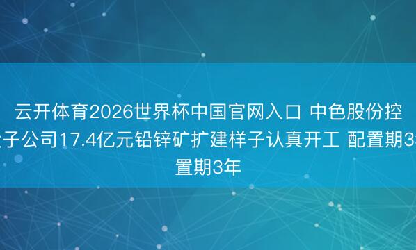 云开体育2026世界杯中国官网入口 中色股份控股子公司17.4亿元铅锌矿扩建样子认真开工 配置期3年