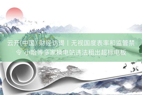 云开(中国) 财经访谒丨无视国度表率和监管禁令 小哈等多家换电站违法租出超标电板