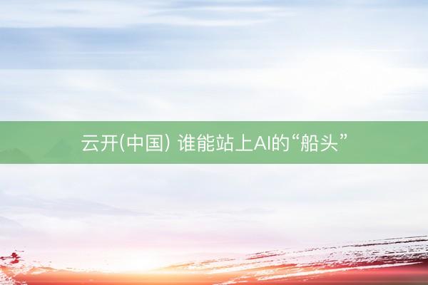 云开(中国) 谁能站上AI的“船头”