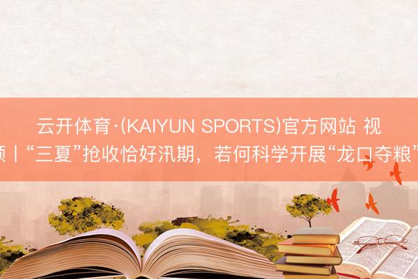 云开体育·(KAIYUN SPORTS)官方网站 视频丨“三夏”抢收恰好汛期，若何科学开展“龙口夺粮”？