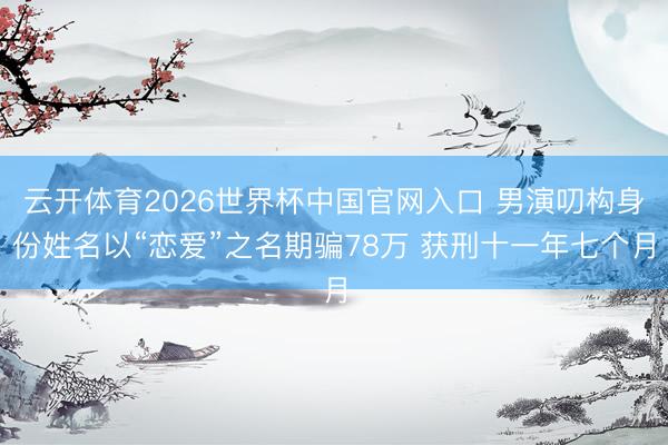 云开体育2026世界杯中国官网入口 男演叨构身份姓名以“恋爱”之名期骗78万 获刑十一年七个月