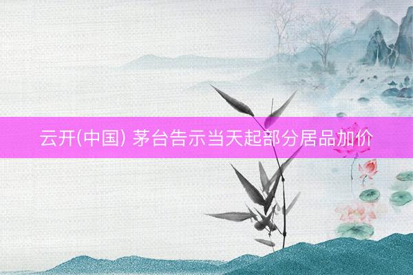 云开(中国) 茅台告示当天起部分居品加价