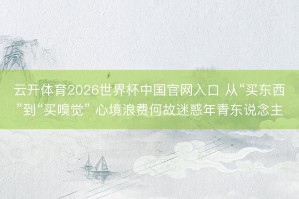 云开体育2026世界杯中国官网入口 从“买东西”到“买嗅觉” 心境浪费何故迷惑年青东说念主