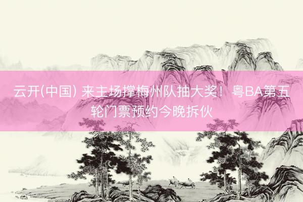 云开(中国) 来主场撑梅州队抽大奖！粤BA第五轮门票预约今晚拆伙