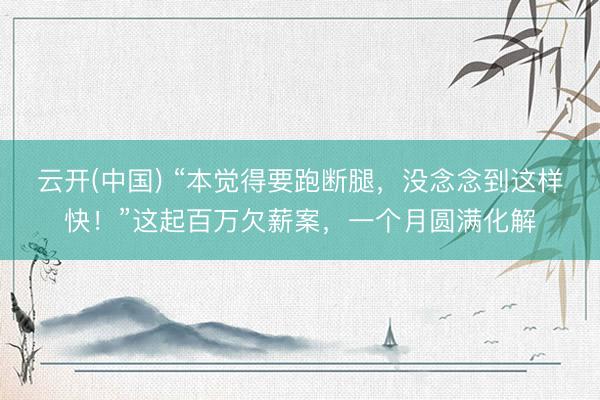 云开(中国) “本觉得要跑断腿，没念念到这样快！”这起百万欠薪案，一个月圆满化解
