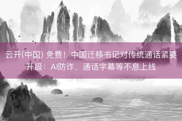 云开(中国) 免费！中国迁移书记对传统通话紧要升级：AI防诈、通话字幕等不息上线