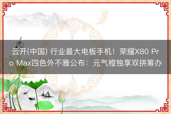 云开(中国) 行业最大电板手机!荣耀X80 Pro Max四色外不雅公布:元气橙独享双拼筹办
