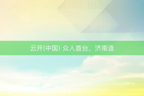 云开(中国) 众人首台，济南造