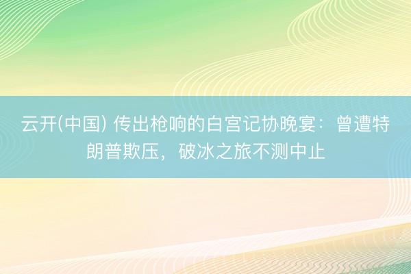 云开(中国) 传出枪响的白宫记协晚宴：曾遭特朗普欺压，破冰之旅不测中止