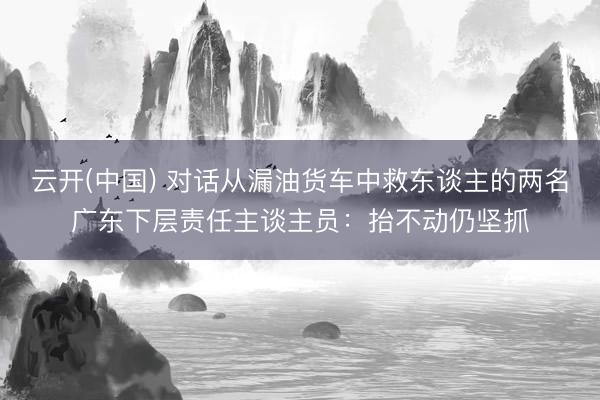 云开(中国) 对话从漏油货车中救东谈主的两名广东下层责任主谈主员:抬不动仍坚抓
