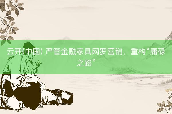 云开(中国) 严管金融家具网罗营销，重构“庸碌之路”