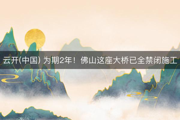 云开(中国) 为期2年！佛山这座大桥已全禁闭施工
