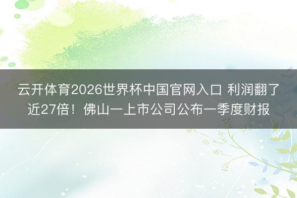 云开体育2026世界杯中国官网入口 利润翻了近27倍!佛山一上市公司公布一季度财报