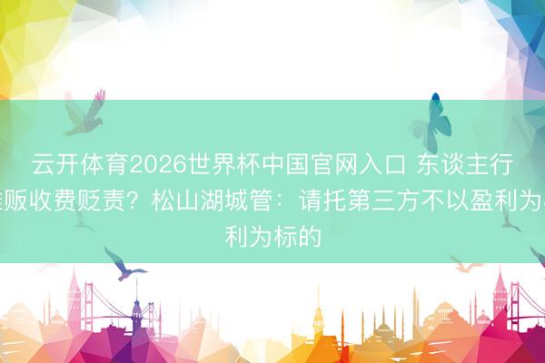 云开体育2026世界杯中国官网入口 东谈主行谈摊贩收费贬责？松山湖城管：请托第三方不以盈利为标的