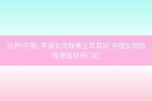 云开(中国) 宇宙女排联赛土耳其站 中国女排险胜德国获开门红