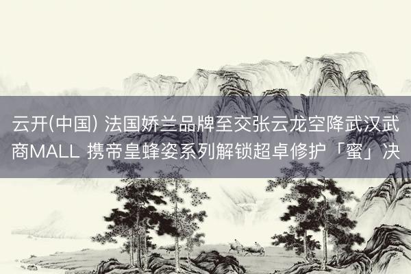 云开(中国) 法国娇兰品牌至交张云龙空降武汉武商MALL 携帝皇蜂姿系列解锁超卓修护「蜜」决