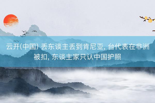 云开(中国) 丢东谈主丢到肯尼亚， 台代表在非洲被扣， 东谈主家只认中国护照